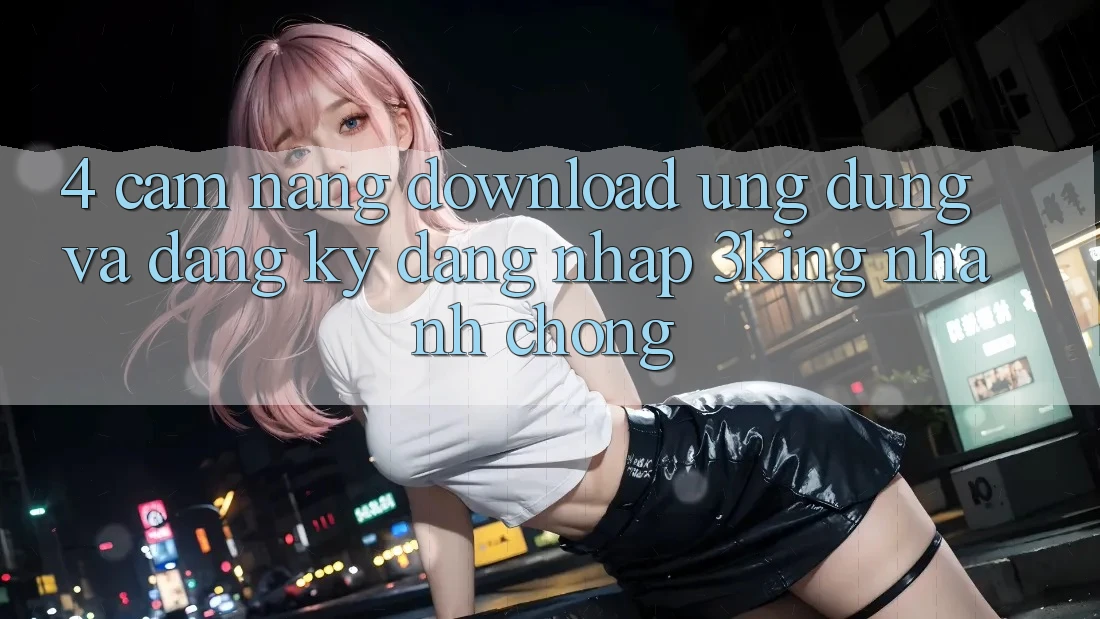 4. Cẩm nang Download Ứng dụng Và Đăng Ký, Đăng Nhập 3king Nhanh Chóng