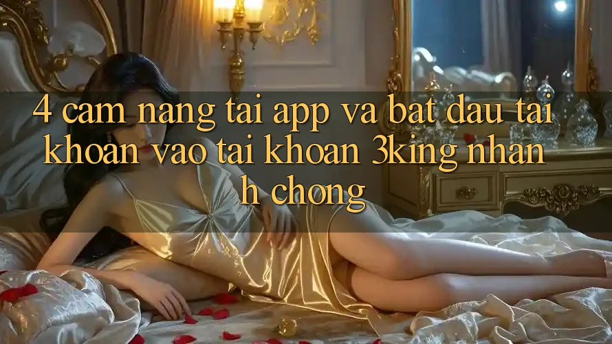 4. Cẩm nang Tải App Và Bắt đầu tài khoản, Vào tài khoản 3king Nhanh chóng 4. Cẩm nang Tải App Và Bắt đầu tài khoản, Vào tài khoản 3king Nhanh chóng
