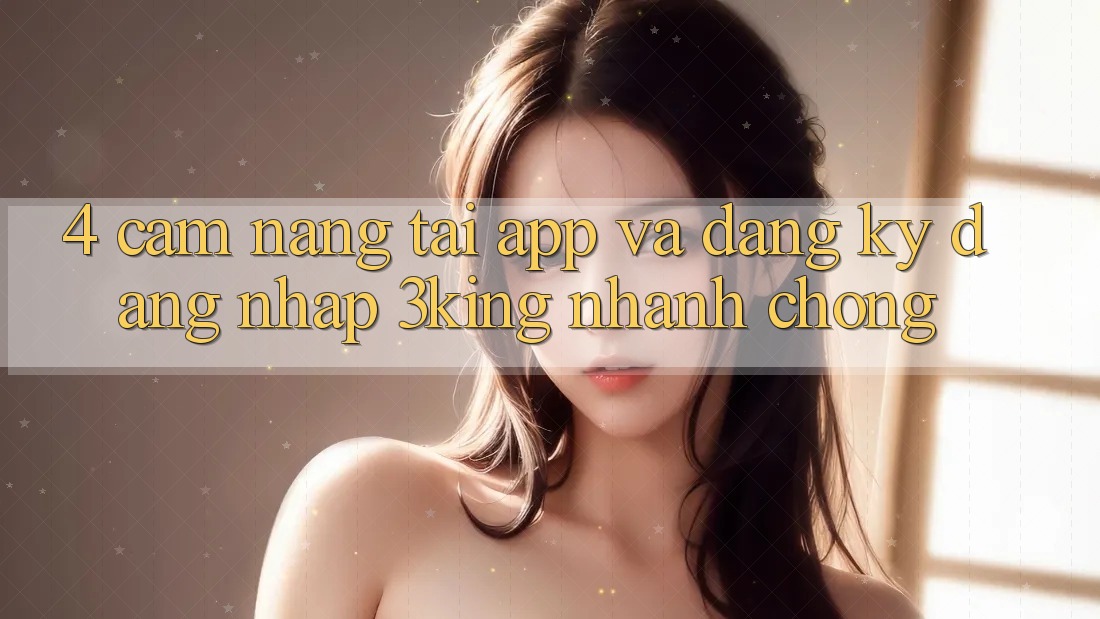 4. Cẩm nang Tải App Và Đăng Ký, Đăng nhập 3king Nhanh Chóng