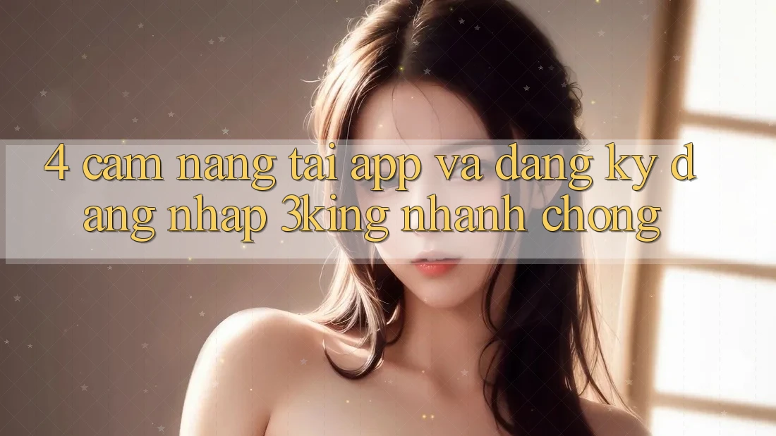 4. Cẩm nang Tải App Và Đăng ký, Đăng Nhập 3king Nhanh chóng 4. Cẩm nang Tải App Và Đăng ký, Đăng Nhập 3king Nhanh chóng
