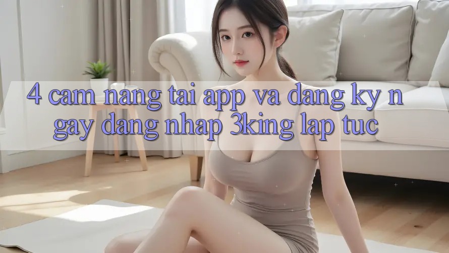 4. Cẩm nang Tải App Và Đăng ký ngay, Đăng Nhập 3king Lập tức 4. Cẩm nang Tải App Và Đăng ký ngay, Đăng Nhập 3king Lập tức