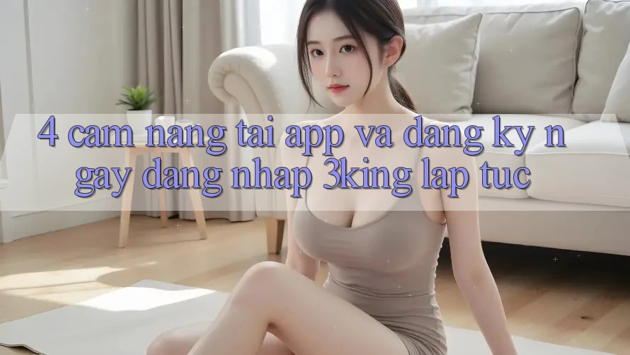 4. Cẩm nang Tải App Và Đăng ký ngay, Đăng Nhập 3king Lập tức 4. Cẩm nang Tải App Và Đăng ký ngay, Đăng Nhập 3king Lập tức