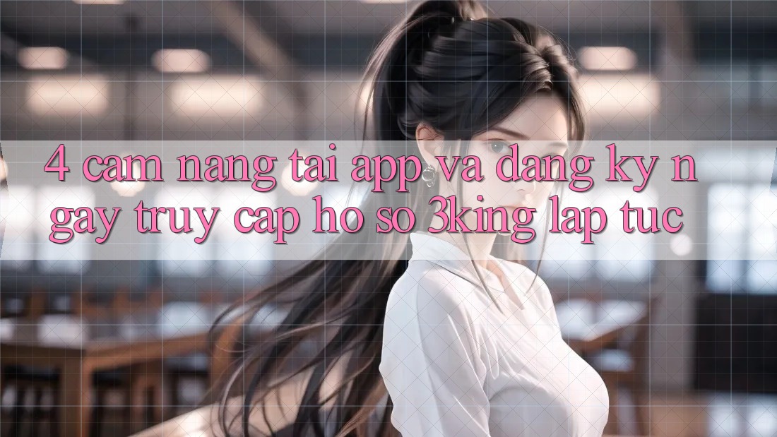 4. Cẩm nang Tải App Và Đăng ký ngay, Truy cập hồ sơ 3king Lập tức 4. Cẩm nang Tải App Và Đăng ký ngay, Truy cập hồ sơ 3king Lập tức