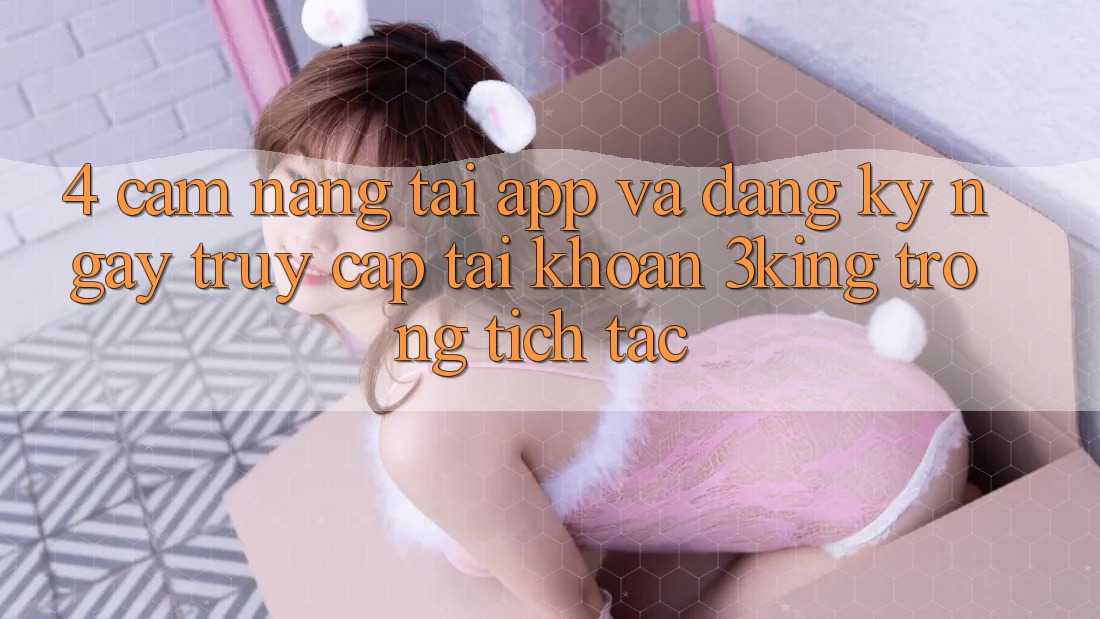 4. Cẩm nang Tải App Và Đăng ký ngay, Truy cập tài khoản 3king Trong tích tắc