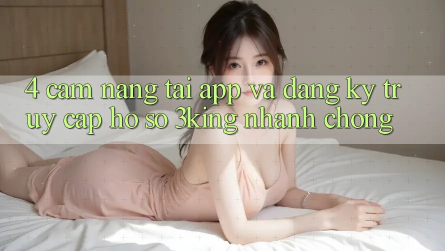 4. Cẩm nang Tải App Và Đăng Ký, Truy cập hồ sơ 3king Nhanh Chóng