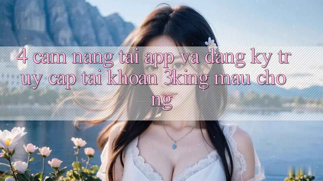 4. Cẩm nang Tải App Và Đăng Ký, Truy cập tài khoản 3king Mau Chóng