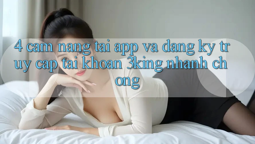 4. Cẩm nang Tải App Và Đăng Ký, Truy cập tài khoản 3king Nhanh Chóng 4. Cẩm nang Tải App Và Đăng Ký, Truy cập tài khoản 3king Nhanh Chóng