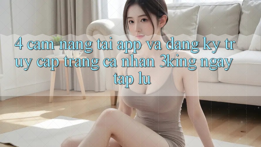 4. Cẩm nang Tải App Và Đăng Ký, Truy cập trang cá nhân 3king Ngay tắp lự 4. Cẩm nang Tải App Và Đăng Ký, Truy cập trang cá nhân 3king Ngay tắp lự