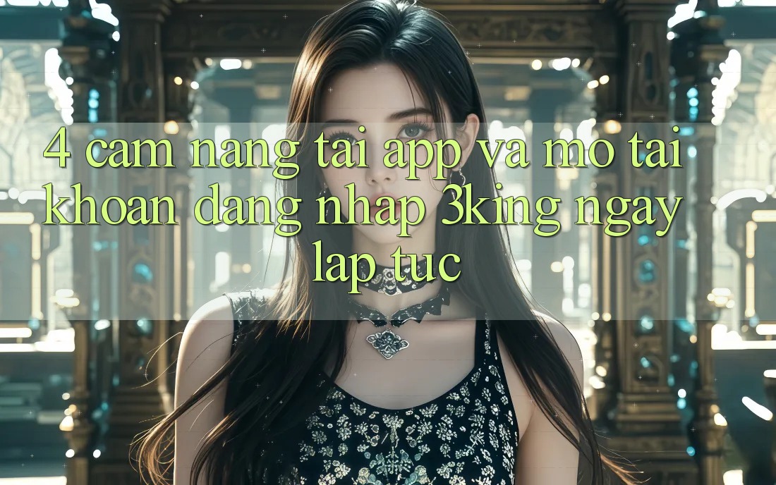 4. Cẩm nang Tải App Và Mở tài khoản, Đăng Nhập 3king Ngay lập tức 4. Cẩm nang Tải App Và Mở tài khoản, Đăng Nhập 3king Ngay lập tức
