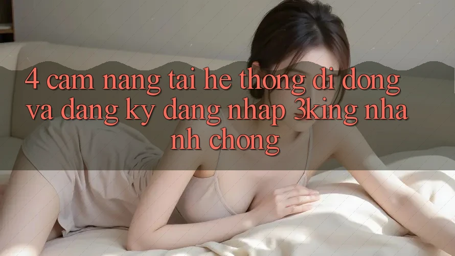 4. Cẩm nang Tải Hệ thống di động Và Đăng ký, Đăng Nhập 3king Nhanh Chóng 4. Cẩm nang Tải Hệ thống di động Và Đăng ký, Đăng Nhập 3king Nhanh Chóng