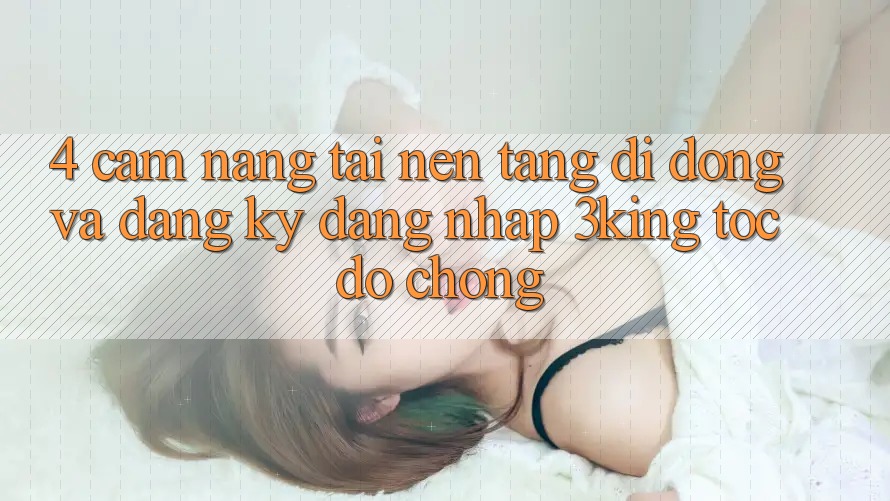 4. Cẩm nang Tải Nền tảng di động Và Đăng Ký, Đăng Nhập 3king Tốc độ Chóng