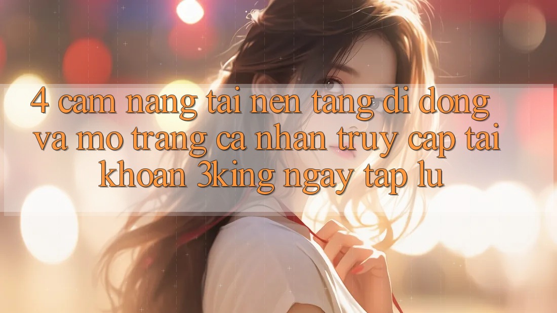 4. Cẩm nang Tải Nền tảng di động Và Mở trang cá nhân, Truy cập tài khoản 3king Ngay tắp lự