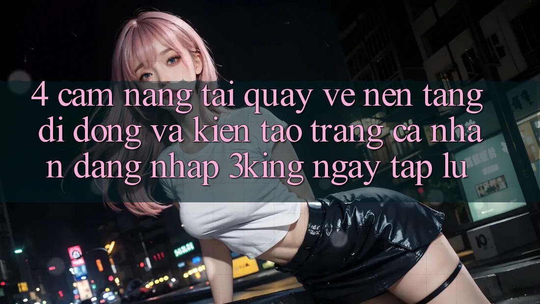 4. Cẩm nang Tải quay về Nền tảng di động Và Kiến tạo trang cá nhân, Đăng Nhập 3king Ngay tắp lự 4. Cẩm nang Tải quay về Nền tảng di động Và Kiến tạo trang cá nhân, Đăng Nhập 3king Ngay tắp lự