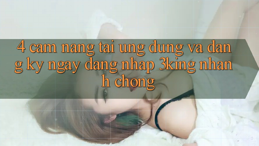 4. Cẩm nang Tải Ứng dụng Và Đăng ký ngay, Đăng Nhập 3king Nhanh Chóng 4. Cẩm nang Tải Ứng dụng Và Đăng ký ngay, Đăng Nhập 3king Nhanh Chóng