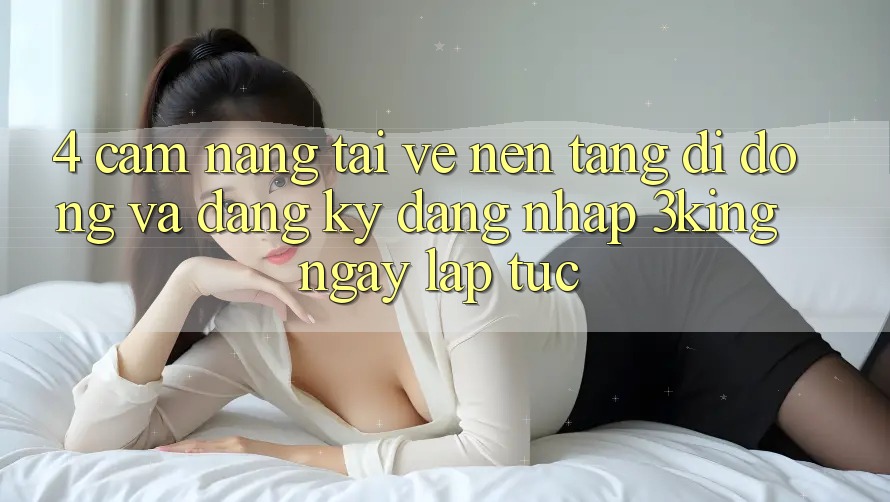 4. Cẩm nang Tải về Nền tảng di động Và Đăng Ký, Đăng Nhập 3king Ngay lập tức
