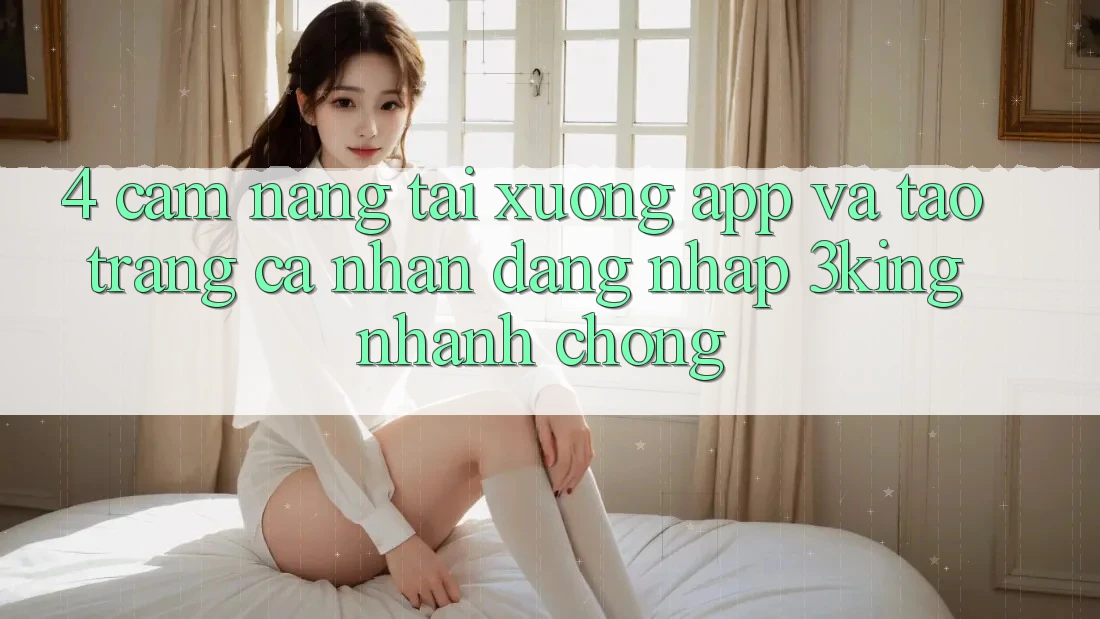 4. Cẩm nang Tải xuống App Và Tạo trang cá nhân, Đăng Nhập 3king Nhanh Chóng 4. Cẩm nang Tải xuống App Và Tạo trang cá nhân, Đăng Nhập 3king Nhanh Chóng
