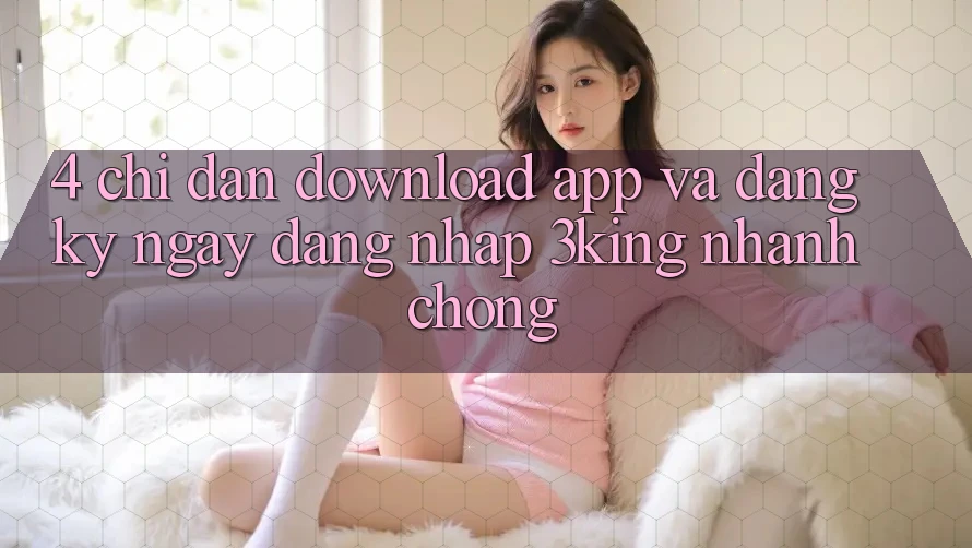 4. Chỉ dẫn Download App Và Đăng ký ngay, Đăng Nhập 3king Nhanh Chóng 4. Chỉ dẫn Download App Và Đăng ký ngay, Đăng Nhập 3king Nhanh Chóng
