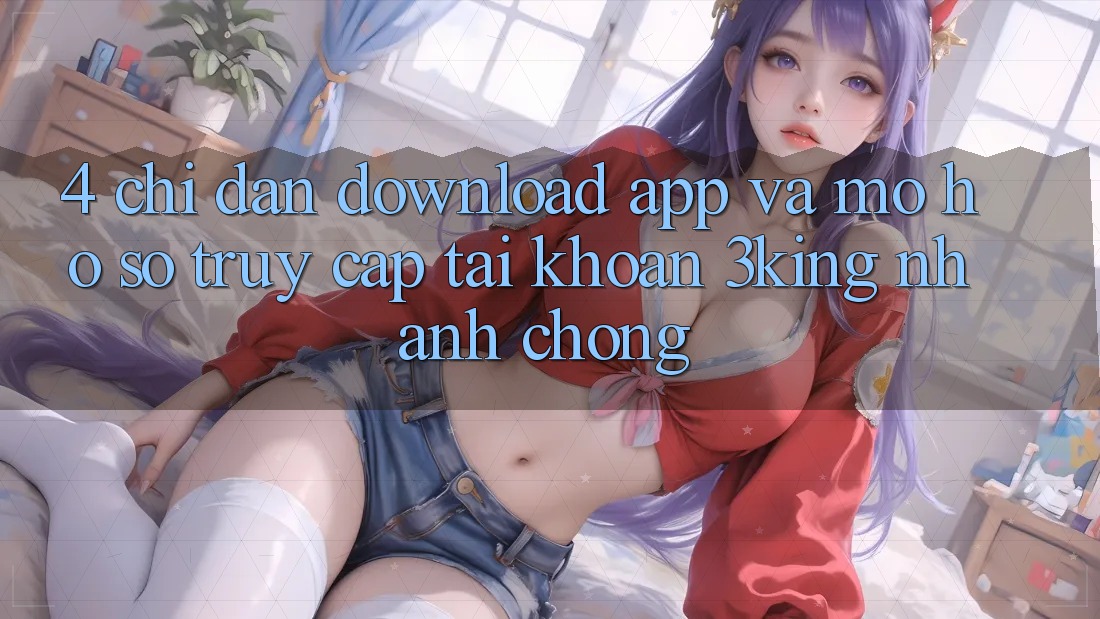 4. Chỉ dẫn Download App Và Mở hồ sơ, Truy cập tài khoản 3king Nhanh Chóng 4. Chỉ dẫn Download App Và Mở hồ sơ, Truy cập tài khoản 3king Nhanh Chóng