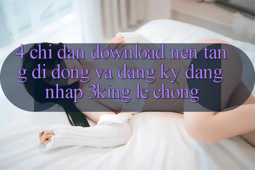 4. Chỉ dẫn Download Nền tảng di động Và Đăng Ký, Đăng Nhập 3king Lẹ Chóng