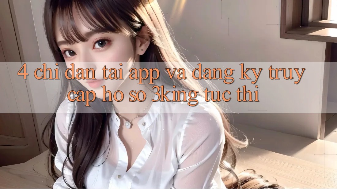 4. Chỉ dẫn Tải App Và Đăng Ký, Truy cập hồ sơ 3king Tức thì 4. Chỉ dẫn Tải App Và Đăng Ký, Truy cập hồ sơ 3king Tức thì