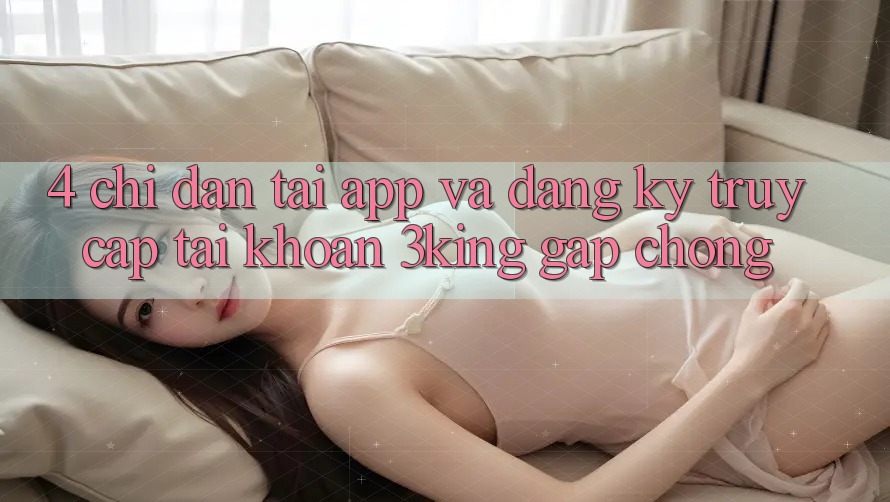 4. Chỉ dẫn Tải App Và Đăng Ký, Truy cập tài khoản 3king Gấp Chóng 4. Chỉ dẫn Tải App Và Đăng Ký, Truy cập tài khoản 3king Gấp Chóng
