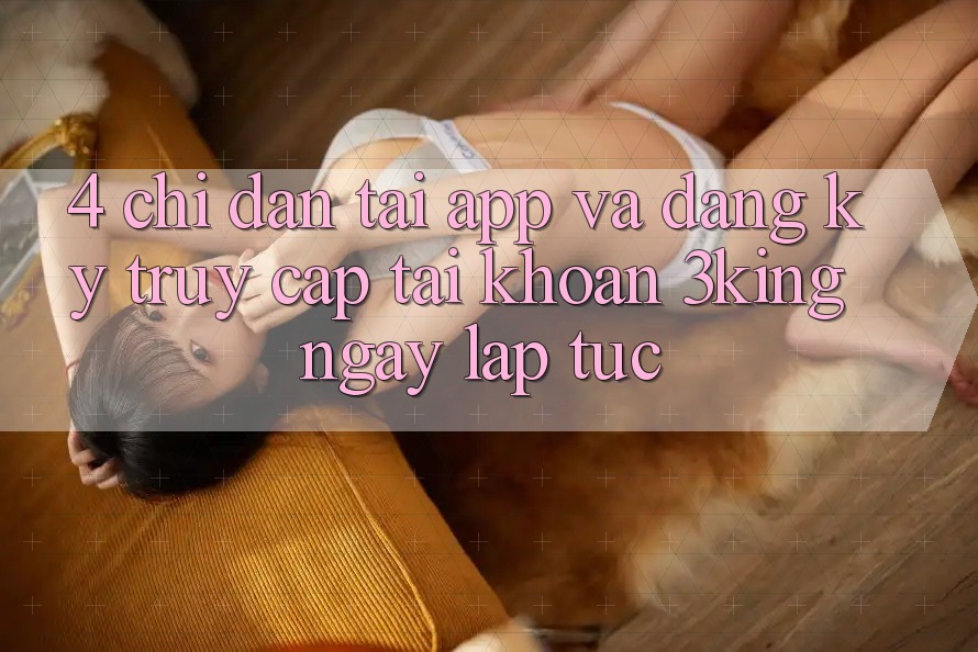 4. Chỉ dẫn Tải App Và Đăng Ký, Truy cập tài khoản 3king Ngay lập tức