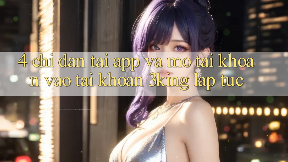 4. Chỉ dẫn Tải App Và Mở tài khoản, Vào tài khoản 3king Lập tức 4. Chỉ dẫn Tải App Và Mở tài khoản, Vào tài khoản 3king Lập tức