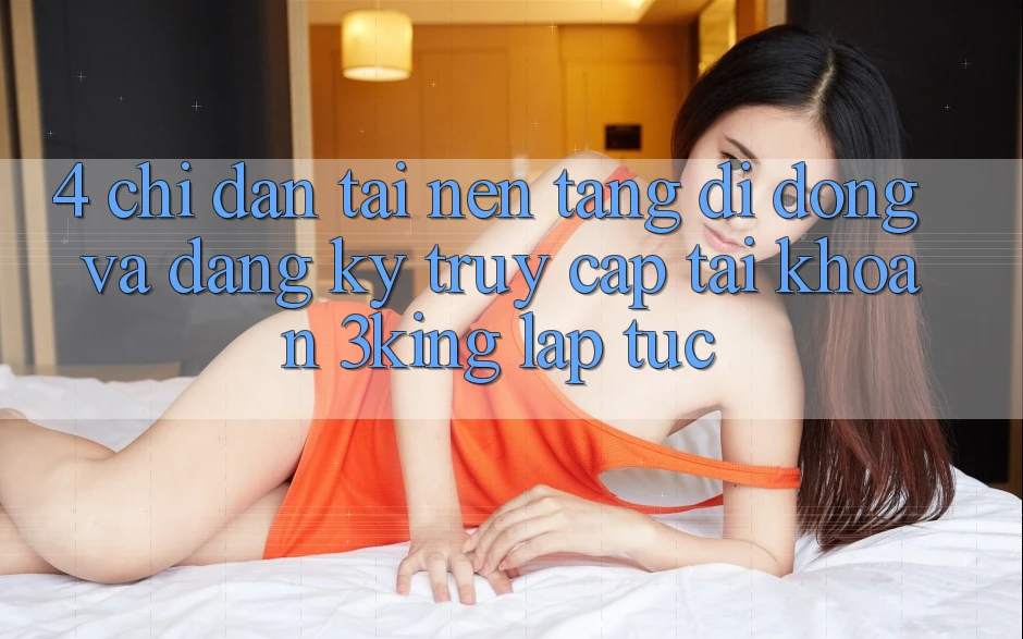 4. Chỉ dẫn Tải Nền tảng di động Và Đăng Ký, Truy cập tài khoản 3king Lập tức