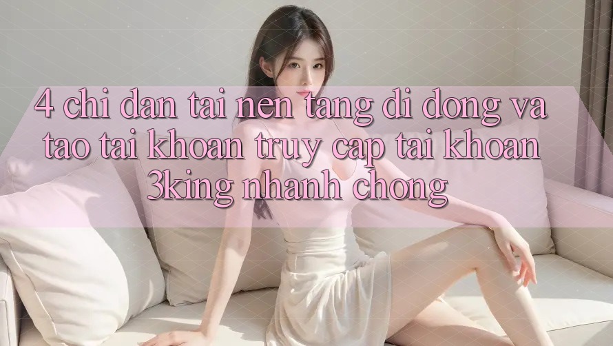 4. Chỉ dẫn Tải Nền tảng di động Và Tạo tài khoản, Truy cập tài khoản 3king Nhanh Chóng 4. Chỉ dẫn Tải Nền tảng di động Và Tạo tài khoản, Truy cập tài khoản 3king Nhanh Chóng