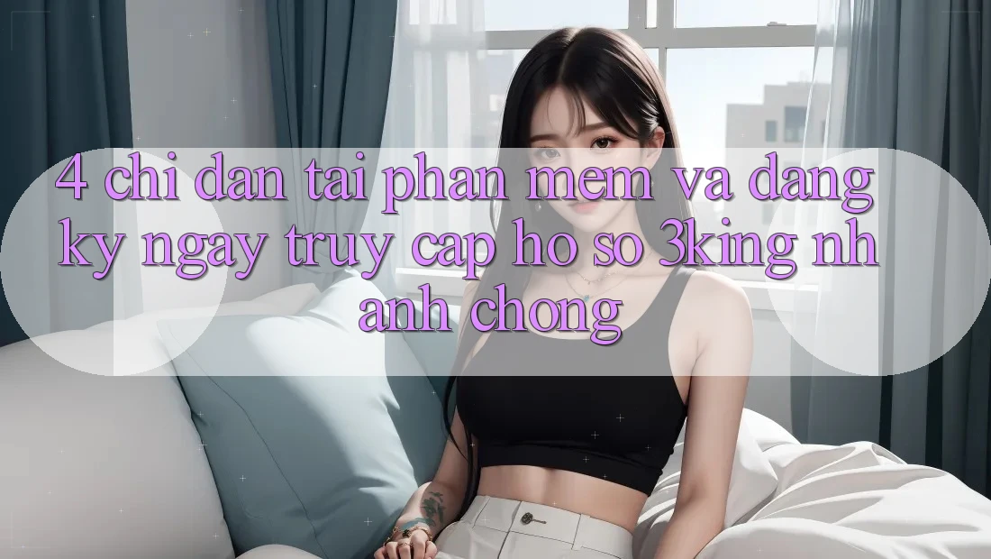4. Chỉ dẫn Tải Phần mềm Và Đăng ký ngay, Truy cập hồ sơ 3king Nhanh chóng