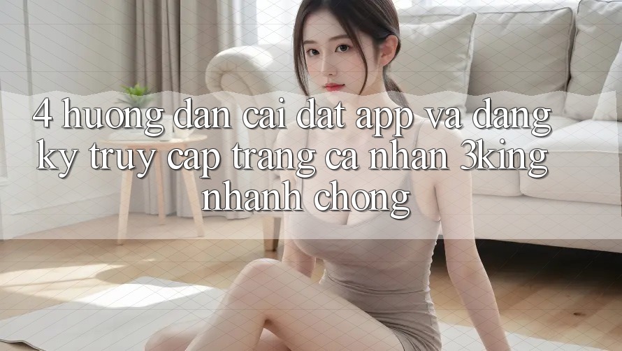 4. Hướng Dẫn Cài đặt App Và Đăng Ký, Truy cập trang cá nhân 3king Nhanh Chóng 4. Hướng Dẫn Cài đặt App Và Đăng Ký, Truy cập trang cá nhân 3king Nhanh Chóng