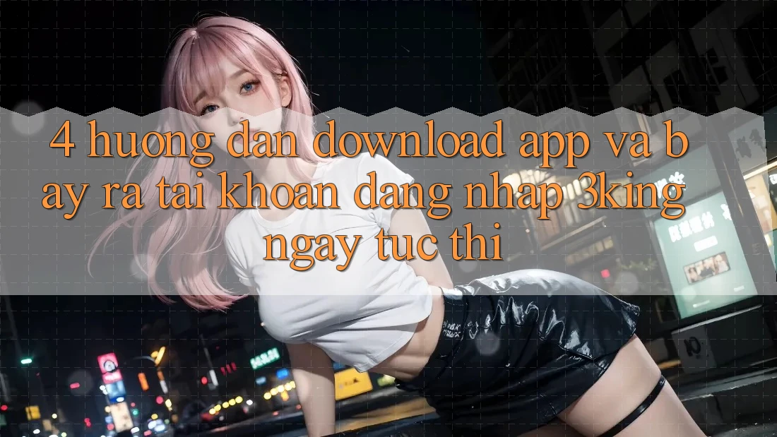 4. Hướng Dẫn Download App Và Bày ra tài khoản, Đăng Nhập 3king Ngay tức thì