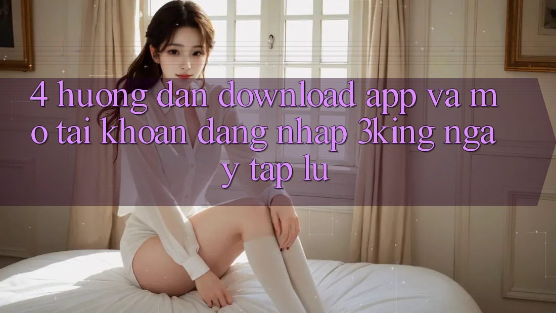 4. Hướng Dẫn Download App Và Mở tài khoản, Đăng Nhập 3king Ngay tắp lự