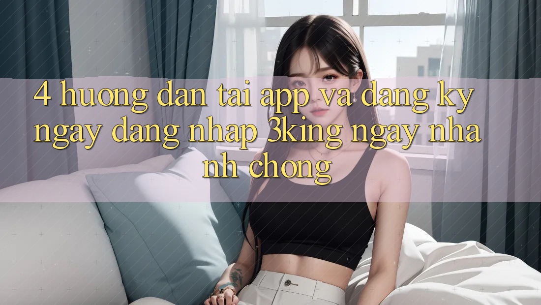 4. Hướng Dẫn Tải App Và Đăng ký ngay, Đăng Nhập 3king Ngay nhanh chóng