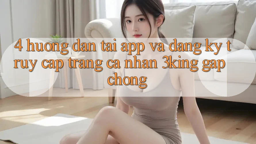 4. Hướng Dẫn Tải App Và Đăng Ký, Truy cập trang cá nhân 3king Gấp Chóng 4. Hướng Dẫn Tải App Và Đăng Ký, Truy cập trang cá nhân 3king Gấp Chóng