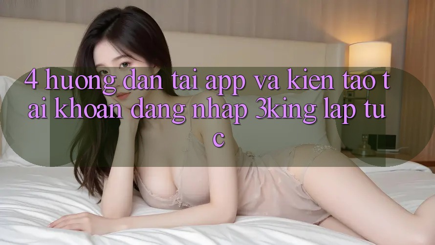 4. Hướng Dẫn Tải App Và Kiến tạo tài khoản, Đăng Nhập 3king Lập tức