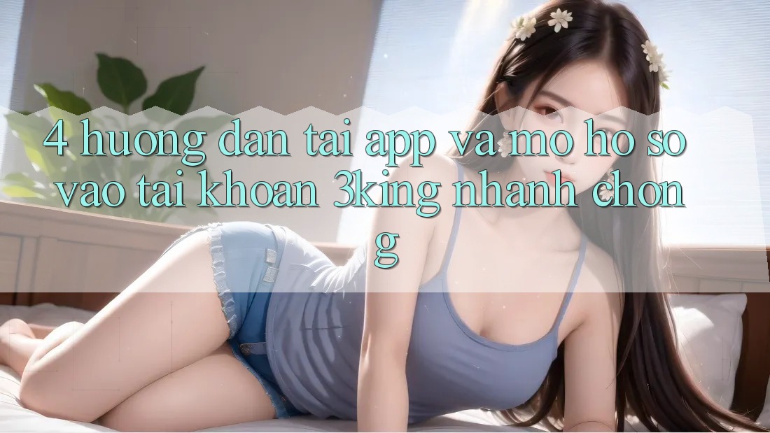 4. Hướng dẫn Tải App Và Mở hồ sơ, Vào tài khoản 3king Nhanh Chóng 4. Hướng dẫn Tải App Và Mở hồ sơ, Vào tài khoản 3king Nhanh Chóng
