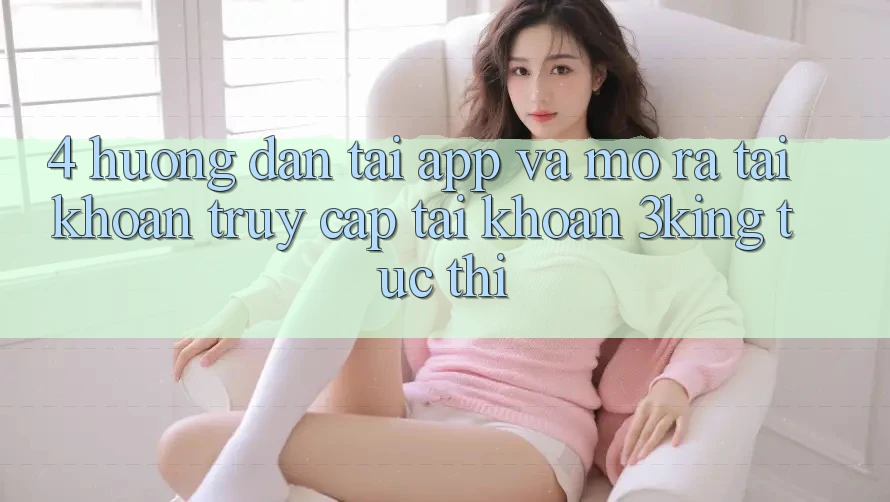 4. Hướng Dẫn Tải App Và Mở ra tài khoản, Truy cập tài khoản 3king Tức thì 4. Hướng Dẫn Tải App Và Mở ra tài khoản, Truy cập tài khoản 3king Tức thì