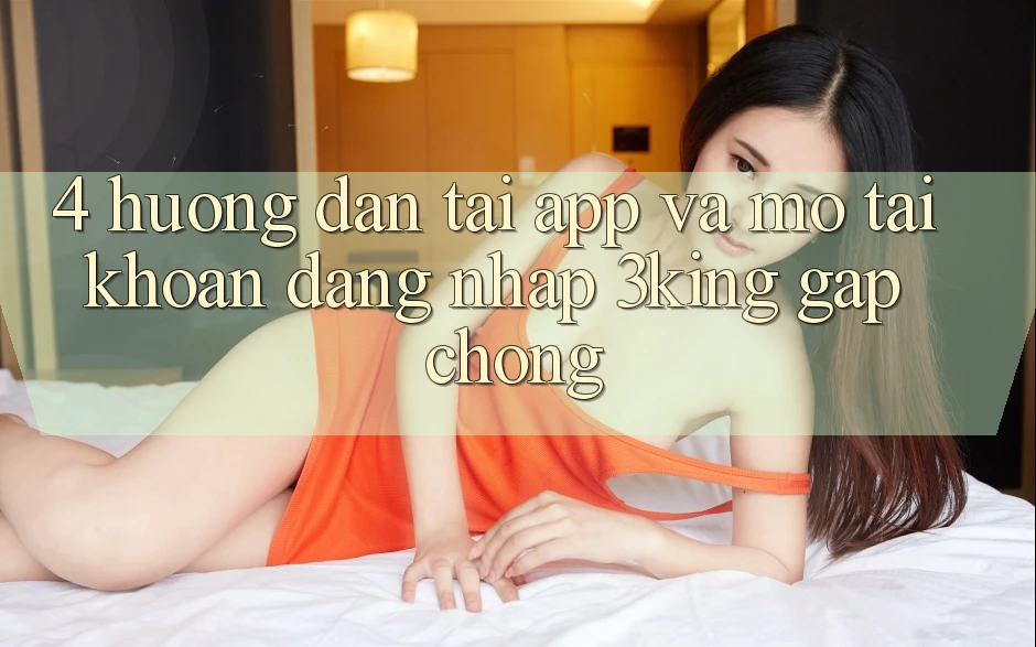 4. Hướng Dẫn Tải App Và Mở tài khoản, Đăng Nhập 3king Gấp Chóng