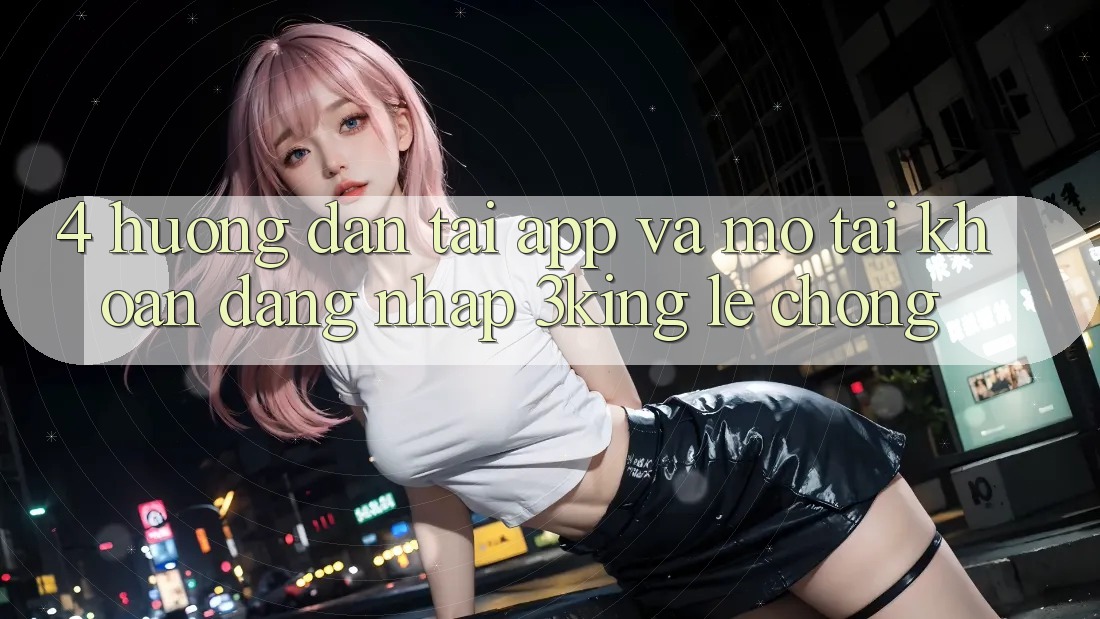 4. Hướng Dẫn Tải App Và Mở tài khoản, Đăng Nhập 3king Lẹ Chóng