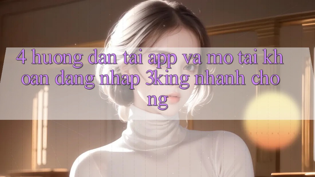 4. Hướng dẫn Tải App Và Mở tài khoản, Đăng Nhập 3king Nhanh Chóng 4. Hướng dẫn Tải App Và Mở tài khoản, Đăng Nhập 3king Nhanh Chóng