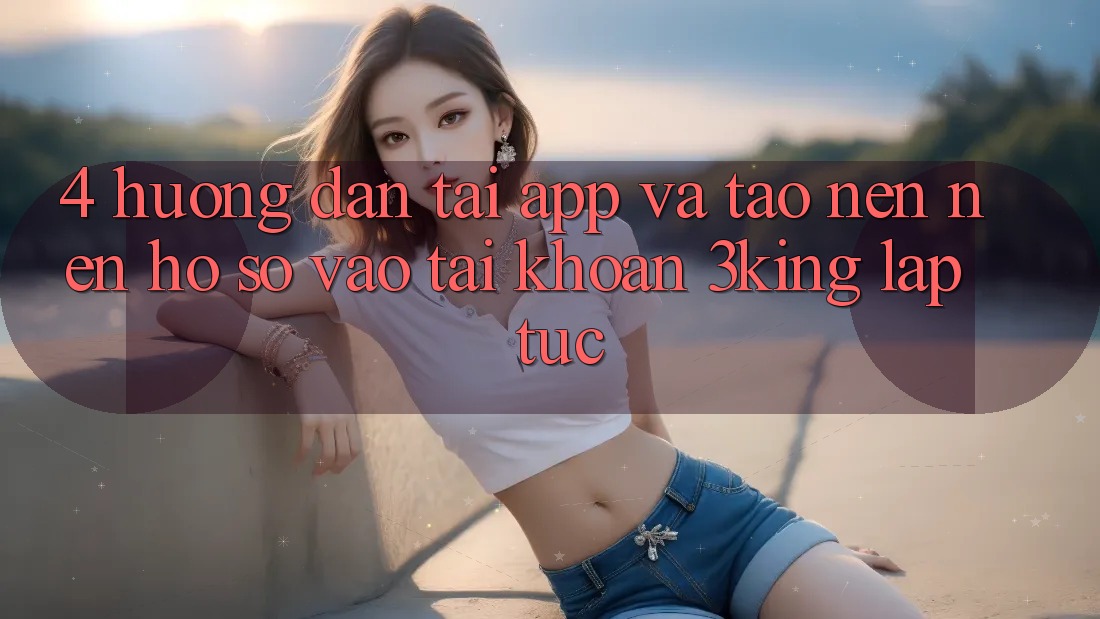4. Hướng Dẫn Tải App Và Tạo nên nên hồ sơ, Vào tài khoản 3king Lập tức 4. Hướng Dẫn Tải App Và Tạo nên nên hồ sơ, Vào tài khoản 3king Lập tức
