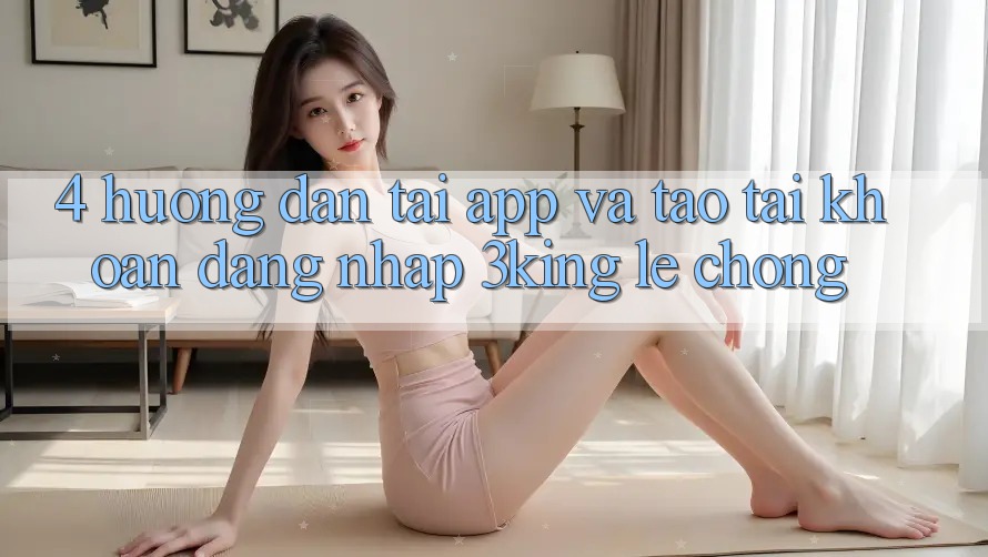 4. Hướng Dẫn Tải App Và Tạo tài khoản, Đăng Nhập 3king Lẹ Chóng