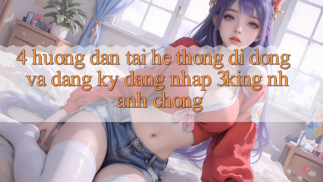 4. Hướng Dẫn Tải Hệ thống di động Và Đăng Ký, Đăng Nhập 3king Nhanh chóng