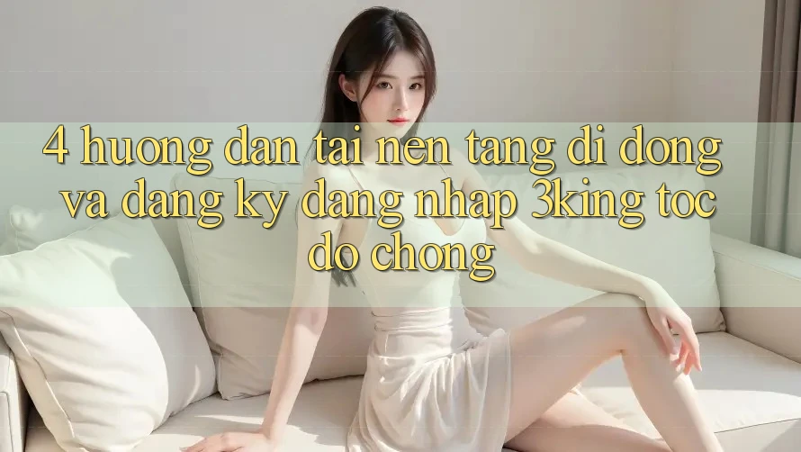 4. Hướng Dẫn Tải Nền tảng di động Và Đăng Ký, Đăng Nhập 3king Tốc độ Chóng 4. Hướng Dẫn Tải Nền tảng di động Và Đăng Ký, Đăng Nhập 3king Tốc độ Chóng