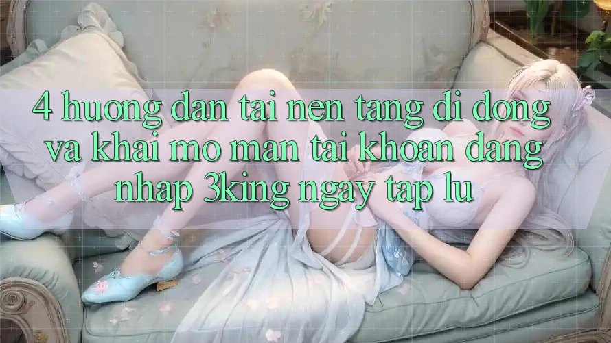 4. Hướng Dẫn Tải Nền tảng di động Và Khai mở màn tài khoản, Đăng Nhập 3king Ngay tắp lự