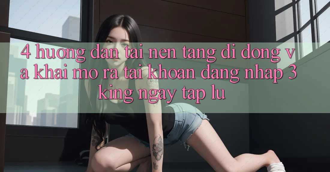 4. Hướng Dẫn Tải Nền tảng di động Và Khai mở ra tài khoản, Đăng Nhập 3king Ngay tắp lự