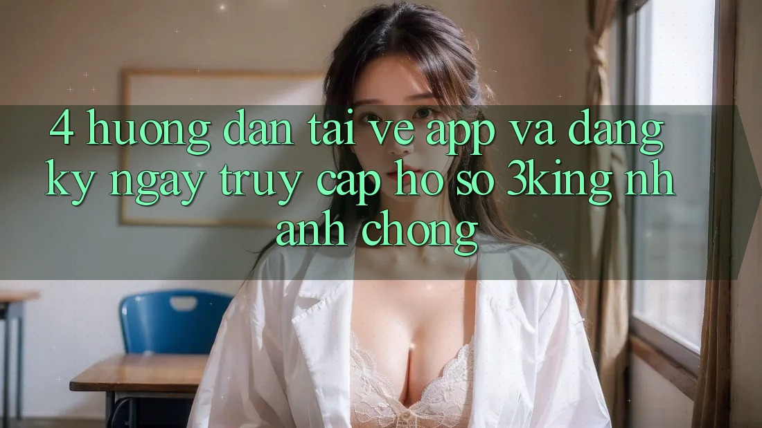 4. Hướng dẫn Tải về App Và Đăng ký ngay, Truy cập hồ sơ 3king Nhanh chóng 4. Hướng dẫn Tải về App Và Đăng ký ngay, Truy cập hồ sơ 3king Nhanh chóng