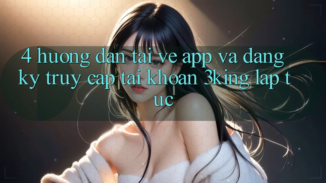 4. Hướng Dẫn Tải về App Và Đăng Ký, Truy cập tài khoản 3king Lập tức