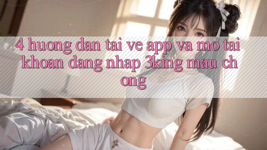 4. Hướng Dẫn Tải về App Và Mở tài khoản, Đăng Nhập 3king Mau Chóng